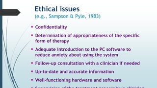 Ethical issues
(e.g., Sampson & Pyle, 1983)
 Confidentiality
 Determination of appropriateness of the specific
form of therapy
 Adequate introduction to the PC software to
reduce anxiety about using the system
 Follow-up consultation with a clinician if needed
 Up-to-date and accurate information
 Well-functioning hardware and software
 