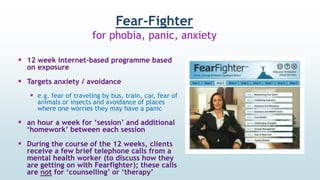 Fear-Fighter
for phobia, panic, anxiety
 12 week internet-based programme based
on exposure
 Targets anxiety / avoidance
 e.g. fear of traveling by bus, train, car, fear of
animals or insects and avoidance of places
where one worries they may have a panic
 an hour a week for ‘session’ and additional
‘homework’ between each session
 During the course of the 12 weeks, clients
receive a few brief telephone calls from a
mental health worker (to discuss how they
are getting on with Fearfighter); these calls
are not for ‘counselling’ or ‘therapy’
 