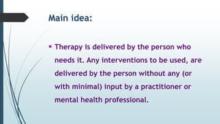 Main idea:
 Therapy is delivered by the person who
needs it. Any interventions to be used, are
delivered by the person without any (or
with minimal) input by a practitioner or
mental health professional.
 