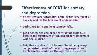 Effectiveness of CCBT for anxiety
and depression
 effect sizes are substantial both for the treatment of
anxiety and for the treatment of depression
 both short term and long term benefits
 good adherence and client-satisfaction from CCBT,
despite the significantly reduced amount of contact
with the clinician
 But, therapy should not be considered completely
computerised; most of the existing programmes
involve some input by a therapist
(e.g., Thase et al, 2018; Foroushani, et al., 2011; Adelman et al., 2014).
 