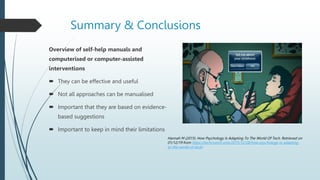 Summary & Conclusions
Overview of self-help manuals and
computerised or computer-assisted
interventions
 They can be effective and useful
 Not all approaches can be manualised
 Important that they are based on evidence-
based suggestions
 Important to keep in mind their limitations
Hannah M (2015). How Psychology Is Adapting To The World Of Tech. Retrieved on
01/12/19 from https://techcrunch.com/2015/12/28/how-psychology-is-adapting-
to-the-world-of-tech/
 