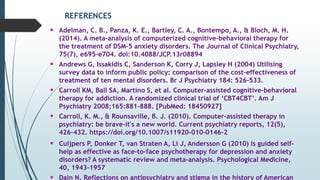 REFERENCES
 Adelman, C. B., Panza, K. E., Bartley, C. A., Bontempo, A., & Bloch, M. H.
(2014). A meta-analysis of computerized cognitive-behavioral therapy for
the treatment of DSM-5 anxiety disorders. The Journal of Clinical Psychiatry,
75(7), e695-e704. doi:10.4088/JCP.13r08894
 Andrews G, Issakidis C, Sanderson K, Corry J, Lapsley H (2004) Utilising
survey data to inform public policy: comparison of the cost-effectiveness of
treatment of ten mental disorders. Br J Psychiatry 184: 526–533.
 Carroll KM, Ball SA, Martino S, et al. Computer-assisted cognitive-behavioral
therapy for addiction. A randomized clinical trial of ‘CBT4CBT’. Am J
Psychiatry 2008;165:881–888. [PubMed: 18450927]
 Carroll, K. M., & Rounsaville, B. J. (2010). Computer-assisted therapy in
psychiatry: be brave-it's a new world. Current psychiatry reports, 12(5),
426–432. https://doi.org/10.1007/s11920-010-0146-2
 Cuijpers P, Donker T, van Straten A, Li J, Andersson G (2010) Is guided self-
help as effective as face-to-face psychotherapy for depression and anxiety
disorders? A systematic review and meta-analysis. Psychological Medicine,
40, 1943–1957
 Dain N. Reflections on antipsychiatry and stigma in the history of American
 