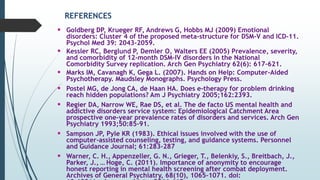 REFERENCES
 Goldberg DP, Krueger RF, Andrews G, Hobbs MJ (2009) Emotional
disorders: Cluster 4 of the proposed meta-structure for DSM-V and ICD-11.
Psychol Med 39: 2043–2059.
 Kessler RC, Berglund P, Demler O, Walters EE (2005) Prevalence, severity,
and comorbidity of 12-month DSM-IV disorders in the National
Comorbidity Survey replication. Arch Gen Psychiatry 62(6): 617–621.
 Marks IM, Cavanagh K, Gega L. (2007). Hands on Help: Computer-Aided
Psychotherapy. Maudsley Monographs. Psychology Press.
 Postel MG, de Jong CA, de Haan HA. Does e-therapy for problem drinking
reach hidden populations? Am J Psychiatry 2005;162:2393.
 Regier DA, Narrow WE, Rae DS, et al. The de facto US mental health and
addictive disorders service system: Epidemiological Catchment Area
prospective one-year prevalence rates of disorders and services. Arch Gen
Psychiatry 1993;50:85–91.
 Sampson JP, Pyle KR (1983). Ethical issues involved with the use of
computer-assisted counseling, testing, and guidance systems. Personnel
and Guidance Journal; 61:283-287
 Warner, C. H., Appenzeller, G. N., Grieger, T., Belenkiy, S., Breitbach, J.,
Parker, J., … Hoge, C. (2011). Importance of anonymity to encourage
honest reporting in mental health screening after combat deployment.
Archives of General Psychiatry, 68(10), 1065–1071. doi:
 