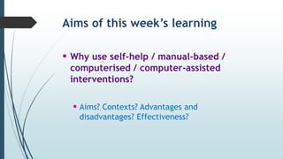 Aims of this week’s learning
 Why use self-help / manual-based /
computerised / computer-assisted
interventions?
 Aims? Contexts? Advantages and
disadvantages? Effectiveness?
 