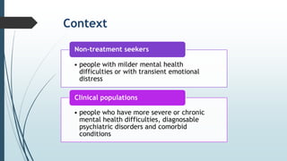 Context
• people with milder mental health
difficulties or with transient emotional
distress
Non-treatment seekers
• people who have more severe or chronic
mental health difficulties, diagnosable
psychiatric disorders and comorbid
conditions
Clinical populations
 