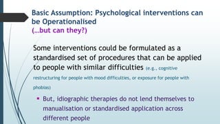 Basic Assumption: Psychological interventions can
be Operationalised
(…but can they?)
Some interventions could be formulated as a
standardised set of procedures that can be applied
to people with similar difficulties (e.g., cognitive
restructuring for people with mood difficulties, or exposure for people with
phobias)
 But, idiographic therapies do not lend themselves to
manualisation or standardised application across
different people
 
