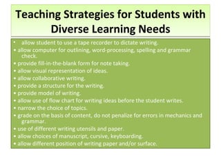 Teaching Strategies for Students with Diverse Learning Needs allow student to use a tape recorder to dictate writing. •  allow computer for outlining, word-processing, spelling and grammar check. •  provide fill-in-the-blank form for note taking. •  allow visual representation of ideas. •  allow collaborative writing. •  provide a structure for the writing. •  provide model of writing. •  allow use of flow chart for writing ideas before the student writes. •  narrow the choice of topics. •  grade on the basis of content, do not penalize for errors in mechanics and grammar. •  use of different writing utensils and paper. •  allow choices of manuscript, cursive, keyboarding. •  allow different position of writing paper and/or surface. 