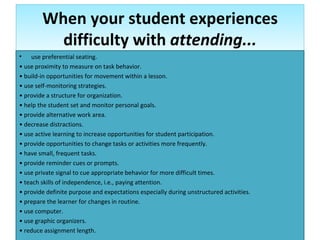When your student experiences difficulty with  attending... use preferential seating. •  use proximity to measure on task behavior. •  build-in opportunities for movement within a lesson. •  use self-monitoring strategies. •  provide a structure for organization. •  help the student set and monitor personal goals. •  provide alternative work area. •  decrease distractions. •  use active learning to increase opportunities for student participation. •  provide opportunities to change tasks or activities more frequently. •  have small, frequent tasks. •  provide reminder cues or prompts. •  use private signal to cue appropriate behavior for more difficult times. •  teach skills of independence, i.e., paying attention. •  provide definite purpose and expectations especially during unstructured activities. •  prepare the learner for changes in routine. •  use computer. •  use graphic organizers. •  reduce assignment length. 