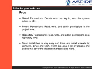 Copyrights © 2015. Aspire Software Solutions. All Rights Reserved. Aspire Confidential.
Bitbucket Pros
Pros
☞ Global Permissions: Decide who can log in, who the system
admin is, etc…
☞ Project Permissions: Read, write, and admin permissions at the
project level.
☞ Repository Permissions: Read, write, and admin permissions on a
repository level.
☞ Stash installation is very easy and there are install wizards for
Windows, Linux and OSX. There are also a lot of tutorials and
guides that cover the installation process and more.
 