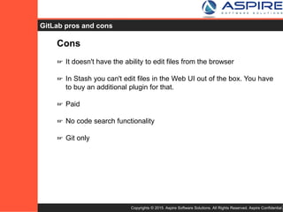 Copyrights © 2015. Aspire Software Solutions. All Rights Reserved. Aspire Confidential.
GitLab Cons
Cons
☞ It doesn't have the ability to edit files from the browser
☞ In Stash you can't edit files in the Web UI out of the box. You have
to buy an additional plugin for that.
☞ Paid
☞ No code search functionality
☞ Git only
 