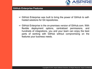 Copyrights © 2015. Aspire Software Solutions. All Rights Reserved. Aspire Confidential.
GitHub Enterprise Features
☞ GitHub Enterprise was built to bring the power of GitHub to self-
hosted solutions for Git repositories.
☞ GitHub Enterprise is the on-premises version of GitHub.com. With
flexible deployment options, centralized permissions, and
hundreds of integrations, you and your team can enjoy the best
parts of working with GitHub without compromising on the
features your business needs.
 