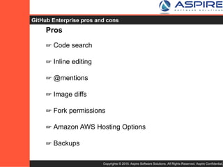 Copyrights © 2015. Aspire Software Solutions. All Rights Reserved. Aspire Confidential.
GitHub Enterprise Pros
Pros
☞ Code search
☞ Inline editing
☞ @mentions
☞ Image diffs
☞ Fork permissions
☞ Amazon AWS Hosting Options
☞ Backups
 