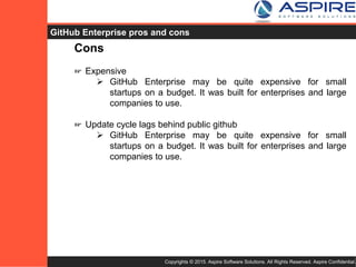 Copyrights © 2015. Aspire Software Solutions. All Rights Reserved. Aspire Confidential.
GitHub Enterprise Cons
Cons
☞ Expensive
 GitHub Enterprise may be quite expensive for small
startups on a budget. It was built for enterprises and large
companies to use.
☞ Update cycle lags behind public GitHub
 GitHub Enterprise may be quite expensive for small
startups on a budget. It was built for enterprises and large
companies to use.
 