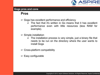 Copyrights © 2015. Aspire Software Solutions. All Rights Reserved. Aspire Confidential.
Gogs Pros
Pros
☞ Gogs has excellent performance and efficiency
 The fact that it's written in Go means that it has excellent
performance even with little resources (less RAM for
example).
☞ Simple installation
 The installation process is very simple, just a binary file that
needs to be run on the directory where the user wants to
install Gogs
☞ Cross-platform compatibility
☞ Easy configurable
 