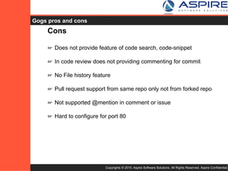 Copyrights © 2015. Aspire Software Solutions. All Rights Reserved. Aspire Confidential.
Gogs Cons
Cons
☞ Does not provide feature of code search, code-snippet
☞ In code review does not providing commenting for commit
☞ No File history feature
☞ Pull request support from same repo only not from forked repo
☞ Not supported @mention in comment or issue
☞ Hard to configure for port 80
 