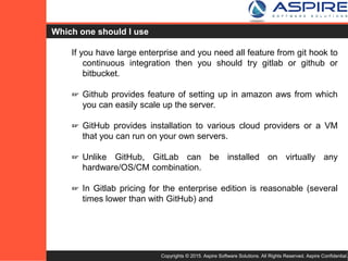 Copyrights © 2015. Aspire Software Solutions. All Rights Reserved. Aspire Confidential.
Which one should I use ?
If you have large enterprise and you need all feature from git hook to
continuous integration then you should try gitlab or github or
bitbucket.
☞ Github provides feature of setting up in amazon aws from which
you can easily scale up the server.
☞ GitHub provides installation to various cloud providers or a VM
that you can run on your own servers.
☞ Unlike GitHub, GitLab can be installed on virtually any
hardware/OS/CM combination.
☞ In Gitlab pricing for the enterprise edition is reasonable (several
times lower than with GitHub) and support most of the features
provided by github
 