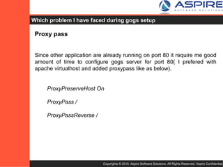 Copyrights © 2015. Aspire Software Solutions. All Rights Reserved. Aspire Confidential.
Problems faced during Gogs setup ?
Proxy pass
Since other application are already running on port 80 it require me good
amount of time to configure Gogs server for port 80 (I preferred with
apache virtualhost and added proxypass like as below).
ProxyPreserveHost On
ProxyPass /
ProxyPassReverse /
Mailing for git hook on each push
Since configuration can’t be changed directly for git repo after setup, it
require us to configure directly in git post-receive hook inline to setup
mailing list and mail header, body.
 