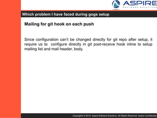 Copyrights © 2015. Aspire Software Solutions. All Rights Reserved. Aspire Confidential.
Why should one use Gogs as Self Hosted Git server ?
☞ Gogs is very lightweight and easy to setup, cross-platform and
configurable.
☞ You don’t need whole day to setup Git Server, just download
binary file, run it and it’s done !!
☞ It’s providing all basic features for Git Server, free and open
source.
☞ Easy setup and upgradable.
 