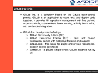 Copyrights © 2015. Aspire Software Solutions. All Rights Reserved. Aspire Confidential.
GitLab Features
☞ GitLab Inc. is a company based on the GitLab open-source
project. GitLab is an application to code, test, and deploy code
together. It provides Git repository management with fine grained
access controls, code reviews, issue tracking, activity feeds, wikis,
and continuous integration.
☞ GitLab Inc. has 4 product offerings:
 GitLab Community Edition (CE)
 GitLab Enterprise Edition (EE) - paid, self hosted
application, comes with additional features and support
 GitLab.com - free SaaS for public and private repositories,
support can be purchased
 GitHost.io - a private single-tenant GitLab instance run by
us
 