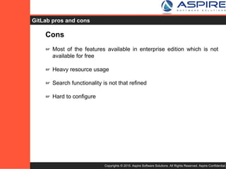 Copyrights © 2015. Aspire Software Solutions. All Rights Reserved. Aspire Confidential.
GitLab Cons
Cons
☞ Most of the features available in enterprise edition which is not
available for free
☞ Heavy resource usage
☞ Search functionality is not that refined
☞ Hard to configure
 