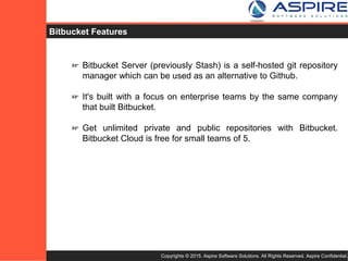 Copyrights © 2015. Aspire Software Solutions. All Rights Reserved. Aspire Confidential.
Bitbucket Features
☞ Bitbucket Server (previously Stash) is a self-hosted git repository
manager which can be used as an alternative to Github.
☞ It's built with a focus on enterprise teams by the same company
that built Bitbucket.
☞ Get unlimited private and public repositories with Bitbucket.
Bitbucket Cloud is free for small teams of 5.
 