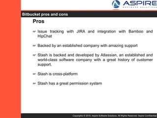 Copyrights © 2015. Aspire Software Solutions. All Rights Reserved. Aspire Confidential.
Bitbucket Pros
Pros
☞ Issue tracking with JIRA and integration with Bamboo and
HipChat
☞ Backed by an established company with amazing support
☞ Stash is backed and developed by Atlassian, an established and
world-class software company with a great history of customer
support.
☞ Stash is cross-platform
☞ Stash has a great permission system
 