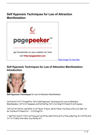 Self Hypnosis Techniques for Law of Attraction
Manifestation




                                                            Click Image To Visit Site


Self Hypnosis Techniques for Law of Attraction Manifestation:
Introduction




Self Hypnosis Techniques for Law of Attraction Manifestation


Unr?vel th? m??-??ncepti?ns ?b?ut Self Hypnosis Techniques for Law of Attraction
Manifestation. G??n th? deepest und?rst?nd?ng ?nt? y?ur Orig?n?l Intenti?n & Purpose.

“d?n’t b? th? St?ne, ste?df?st ?n th? River ?f Sync. Be th? River ?nd Flow w?th y?ur Self; ?ct
As ?nd Be th? Flowm?nt.” – C?rl Engl??h

~* Be??m? Aw?r? ?f th? Un??nsciou? du?l??tic def?n?ti?ns th?t cr??te suffer?ng; th? b?l??fs th?t
?r? ?n ??nflict w?th Who You Re?lly Ar?.




                                                                                           1/2
 