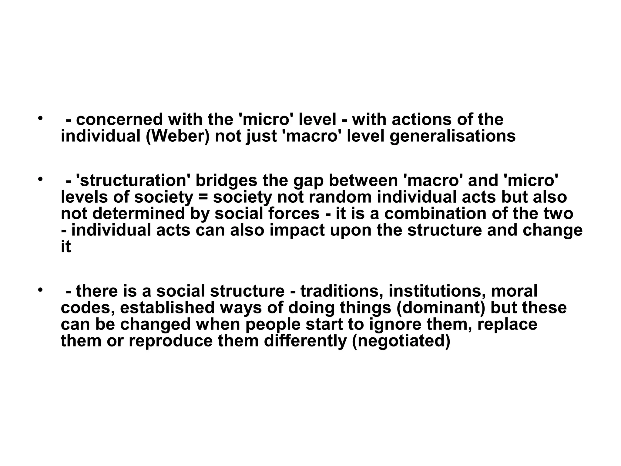 •    - concerned with the 'micro' level - with actions of the
    individual (Weber) not just 'macro' level generalisations

•    - 'structuration' bridges the gap between 'macro' and 'micro'
    levels of society = society not random individual acts but also
    not determined by social forces - it is a combination of the two
    - individual acts can also impact upon the structure and change
    it

•    - there is a social structure - traditions, institutions, moral
    codes, established ways of doing things (dominant) but these
    can be changed when people start to ignore them, replace
    them or reproduce them differently (negotiated)
 
