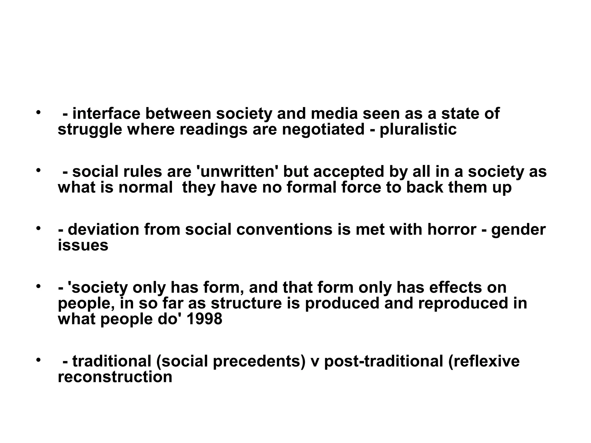 •   - interface between society and media seen as a state of
    struggle where readings are negotiated - pluralistic

•   - social rules are 'unwritten' but accepted by all in a society as
    what is normal they have no formal force to back them up

•   - deviation from social conventions is met with horror - gender
    issues

•   - 'society only has form, and that form only has effects on
    people, in so far as structure is produced and reproduced in
    what people do' 1998

•    - traditional (social precedents) v post-traditional (reflexive
    reconstruction
 