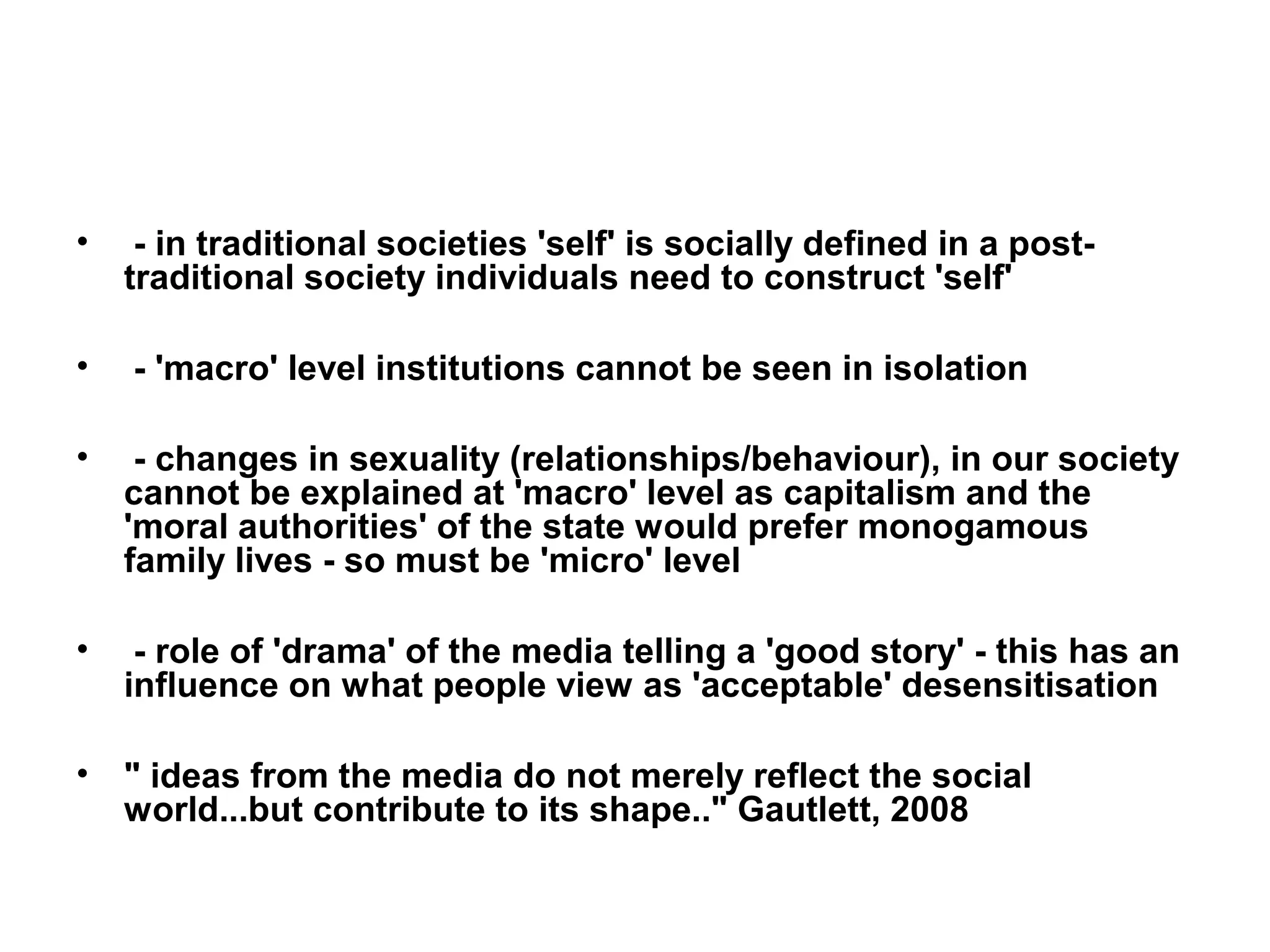•    - in traditional societies 'self' is socially defined in a post-
    traditional society individuals need to construct 'self'

•   - 'macro' level institutions cannot be seen in isolation

•    - changes in sexuality (relationships/behaviour), in our society
    cannot be explained at 'macro' level as capitalism and the
    'moral authorities' of the state would prefer monogamous
    family lives - so must be 'micro' level

•    - role of 'drama' of the media telling a 'good story' - this has an
    influence on what people view as 'acceptable' desensitisation

•   " ideas from the media do not merely reflect the social
    world...but contribute to its shape.." Gautlett, 2008
 