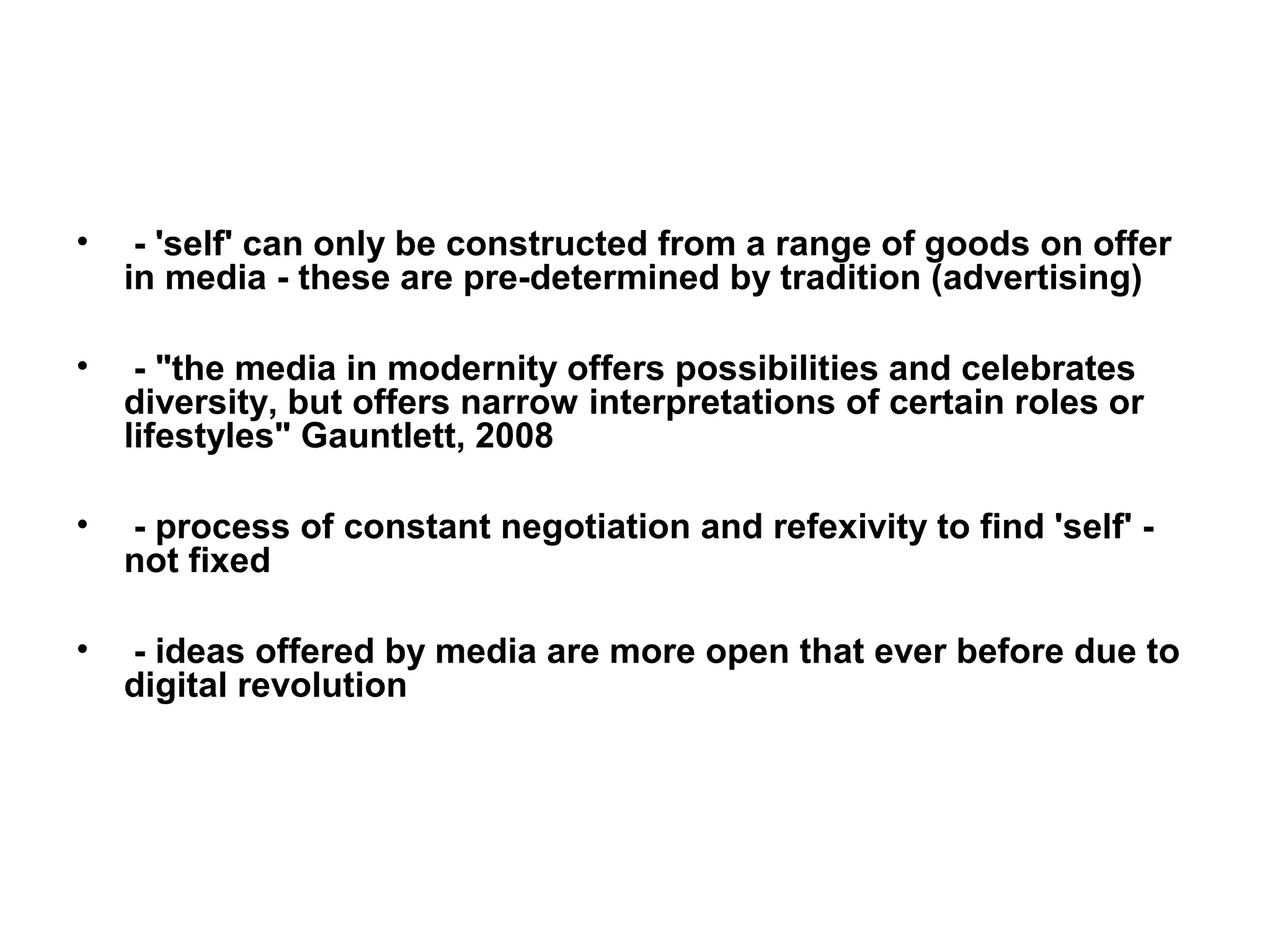 •    - 'self' can only be constructed from a range of goods on offer
    in media - these are pre-determined by tradition (advertising)

•    - "the media in modernity offers possibilities and celebrates
    diversity, but offers narrow interpretations of certain roles or
    lifestyles" Gauntlett, 2008

•   - process of constant negotiation and refexivity to find 'self' -
    not fixed

•   - ideas offered by media are more open that ever before due to
    digital revolution
 