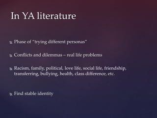  Phase of “trying different personas”
 Conflicts and dilemmas – real life problems
 Racism, family, political, love life, social life, friendship,
transferring, bullying, health, class difference, etc.
 Find stable identity
In YA literature
 