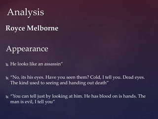 Appearance
 He looks like an assassin”
 “No, its his eyes. Have you seen them? Cold, I tell you. Dead eyes.
The kind used to seeing and handing out death”
 “You can tell just by looking at him. He has blood on is hands. The
man is evil, I tell you”
Analysis
Royce Melborne
 