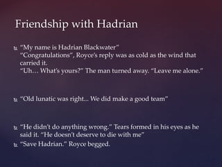  “My name is Hadrian Blackwater”
“Congratulations”, Royce’s reply was as cold as the wind that
carried it.
“Uh… What’s yours?” The man turned away. “Leave me alone.”
 “Old lunatic was right... We did make a good team”
 “He didn’t do anything wrong.” Tears formed in his eyes as he
said it. “He doesn’t deserve to die with me”
 “Save Hadrian.” Royce begged.
Friendship with Hadrian
 