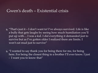  “That’s just it – I don’t want to! I’ve always survived. Life is like
a bully that gets laughs by seeing how much humiliation you’ll
put up with… I was a kid. I did everything it demanded just to
survive but as I’ve gotten older I realized there are limits. I
won’t eat mud just to survive”
 “I wanted to say thank you for being there for me, for being
here. For being the closest thing to a brother I’ll ever know. I just
- I want you to know that”
Gwen’s death – Existential crisis
 
