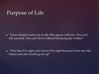  “Gwen doesn’t want you to die. She agrees with me. You can’t
kill yourself. You can’t do it without betraying her wishes”
 “This time I’m right and I know I’m right because Gwen saw the
future and she’s backing me up”
Purpose of Life
 