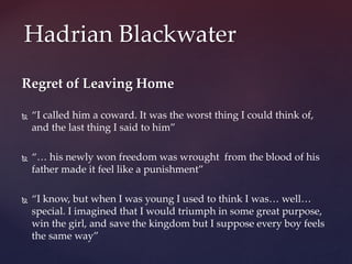 Regret of Leaving Home
 “I called him a coward. It was the worst thing I could think of,
and the last thing I said to him”
 “… his newly won freedom was wrought from the blood of his
father made it feel like a punishment”
 “I know, but when I was young I used to think I was… well…
special. I imagined that I would triumph in some great purpose,
win the girl, and save the kingdom but I suppose every boy feels
the same way”
Hadrian Blackwater
 