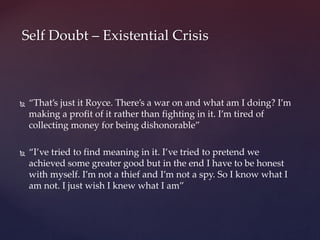  “That’s just it Royce. There’s a war on and what am I doing? I’m
making a profit of it rather than fighting in it. I’m tired of
collecting money for being dishonorable”
 “I’ve tried to find meaning in it. I’ve tried to pretend we
achieved some greater good but in the end I have to be honest
with myself. I’m not a thief and I’m not a spy. So I know what I
am not. I just wish I knew what I am”
Self Doubt – Existential Crisis
 
