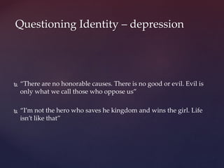 “There are no honorable causes. There is no good or evil. Evil is
only what we call those who oppose us”
 “I’m not the hero who saves he kingdom and wins the girl. Life
isn’t like that”
Questioning Identity – depression
 