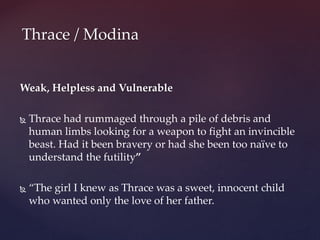 Weak, Helpless and Vulnerable
 Thrace had rummaged through a pile of debris and
human limbs looking for a weapon to fight an invincible
beast. Had it been bravery or had she been too naïve to
understand the futility”
 “The girl I knew as Thrace was a sweet, innocent child
who wanted only the love of her father.
Thrace / Modina
 