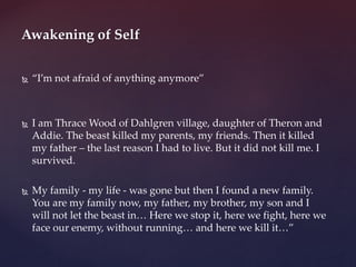  “I’m not afraid of anything anymore”
 I am Thrace Wood of Dahlgren village, daughter of Theron and
Addie. The beast killed my parents, my friends. Then it killed
my father – the last reason I had to live. But it did not kill me. I
survived.
 My family - my life - was gone but then I found a new family.
You are my family now, my father, my brother, my son and I
will not let the beast in… Here we stop it, here we fight, here we
face our enemy, without running… and here we kill it…”
Awakening of Self
 