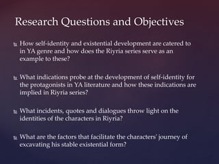  How self-identity and existential development are catered to
in YA genre and how does the Riyria series serve as an
example to these?
 What indications probe at the development of self-identity for
the protagonists in YA literature and how these indications are
implied in Riyria series?
 What incidents, quotes and dialogues throw light on the
identities of the characters in Riyria?
 What are the factors that facilitate the characters' journey of
excavating his stable existential form?
Research Questions and Objectives
 