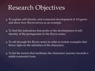  To explain self-identity and existential development in YA genre
and show how Riyria serves as an example.
 To find the indications that probe at the development of self-
identity of the protagonists in the Riyria series.
 To sift through the Riyria series in order to isolate examples that
throw light on the identities of the characters.
 To list the factors that facilitates the characters’ journey towards a
stable existential form.
Research Objectives
 