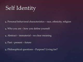  Personal behavioral characteristics – race, ethnicity, religion
 Who you are – how you define yourself
 Abstract – immaterial – no clear meaning
 Past – present – future
 Philosophical questions – Purpose? Living for?
Self Identity
 