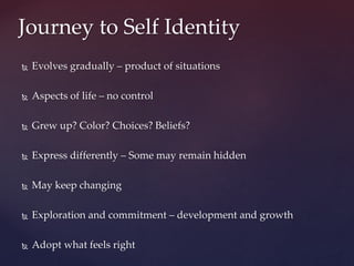  Evolves gradually – product of situations
 Aspects of life – no control
 Grew up? Color? Choices? Beliefs?
 Express differently – Some may remain hidden
 May keep changing
 Exploration and commitment – development and growth
 Adopt what feels right
Journey to Self Identity
 