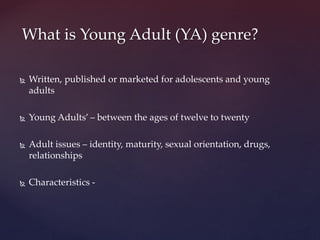  Written, published or marketed for adolescents and young
adults
 Young Adults’ – between the ages of twelve to twenty
 Adult issues – identity, maturity, sexual orientation, drugs,
relationships
 Characteristics -
What is Young Adult (YA) genre?
 