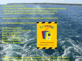 Creative Life Enrichment
- Can't Force It, instead Allowing space for Self to experience creativity
- rekindle an old love for poetry, music, knitting, wood working
- increasing capacity for philosophical and spiritual growth
Creative Problem Solving = Looking at things in Different Way
From Michael Michalko’s “ThinkPAK” – SCAMPER – Card #1
Substitute something
Combine it with something else
Adapt something to it
Modify or Magnify it
Put it to some other use
Eliminate something
Reverse or Rearrange it

Creativity to break an impasse in negotiations, finding a 'Win Win' solution
Creativity in new design breakthroughs, new product and service concepts

 