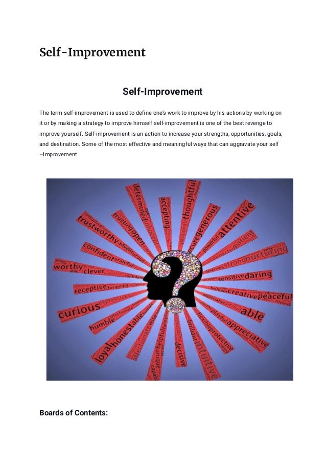 Self-Improvement
Self-Improvement
The term self-improvement is used to define one’s work to improve by his actions by working on
it or by making a strategy to improve himself self-improvement is one of the best revenge to
improve yourself. Self-improvement is an action to increase your strengths, opportunities, goals,
and destination. Some of the most effective and meaningful ways that can aggravate your self
–Improvement
Boards of Contents:
 