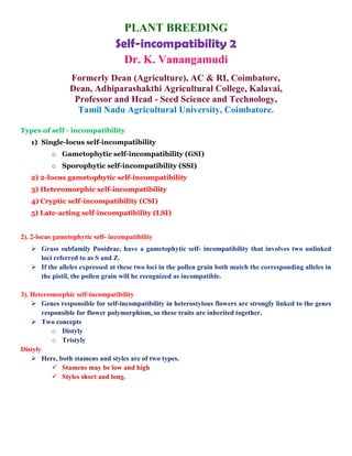 PLANT BREEDING
Self-incompatibility 2
Dr. K. Vanangamudi
Formerly Dean (Agriculture), AC & RI, Coimbatore,
Dean, Adhiparashakthi Agricultural College, Kalavai,
Professor and Head - Seed Science and Technology,
Tamil Nadu Agricultural University, Coimbatore.
Types of self - incompatibility
1) Single-locus self-incompatibility
o Gametophytic self-incompatibility (GSI)
o Sporophytic self-incompatibility (SSI)
2) 2-locus gametophytic self-incompatibility
3) Heteromorphic self-incompatibility
4) Cryptic self-incompatibility (CSI)
5) Late-acting self-incompatibility (LSI)
2). 2-locus gametophytic self- incompatibility
 Grass subfamily Pooideae, have a gametophytic self- incompatibility that involves two unlinked
loci referred to as S and Z.
 If the alleles expressed at these two loci in the pollen grain both match the corresponding alleles in
the pistil, the pollen grain will be recognized as incompatible.
3). Heteromorphic self-incompatibility
 Genes responsible for self-incompatibility in heterostylous flowers are strongly linked to the genes
responsible for flower polymorphism, so these traits are inherited together.
 Two concepts
o Distyly
o Tristyly
Distyly
 Here, both stamens and styles are of two types.
 Stamens may be low and high
 Styles short and long.
 
