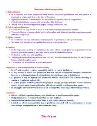 Maintenance of self-incompatibility
1. Bud pollination
 It is supposed that some compound which inhibits the pollen germination and tube growth is
produced by stigma and style at the time of flowering.
 If pollination is done 24 hours before the natural flower opening, there is compatibility.
 Probably the inhibitor compound is not produced by that time.
 Widely used in maintaining lines in grapes, cabbage, cauliflower, etc.
2. End of season pollinations
 Usually when the crop season is about to end, incompatibility mechanisms weaken.
 This probably due to less metabolic activity of the plant and failure of the plant to produce enough
inhibitory compounds.
3. Stigma removal
 In cauliflower, cabbage and radish, failure of pollen to germinate of tube growth occurs.
 So, removal of stigma and then pollinations results in perfect seed set.
4. Grafting
 In Trefoilparense, grafting of vegetative parts, either within a single plant (homograft) or between
different plants (heterograft), have also improved the level of compatibility.
 Pollination can be done after grafting.
 Making polyploidy of incompatible strains, they may become compatible because the altered genic
balance at the tetraploid level.
 The method has been utilized in peach and potato.
Importance of Self-Incompatibility in Plant Breeding
 In SI fruit trees, plant two cross-compatible varieties to ensure fruitfulness.
 SI may be used in hybrid seed production. For that, two self-incompatible but cross - compatible
lines are to be interpolated; seeds obtained from both the lines would be hybrid seed.
 SI provides a way for hybrid seed production without emasculation and without resorting to
genetic or cytoplasmic male sterility.
 SI system permits combining of desirable genes in a single genotype from two or more different
sources through natural cross pollination, which is not possible in self compatible species.
 In pineapple, since commercial clones are self-incompatible, fruits are parthenocarpic (seedless).
Limitations
 It is very difficult to produce homozygous inbred lines in a self incompatible species.
 Bud pollination has to be made to maintain the parental lines.
 Incompatibility is reduced or broken down at high temperature and humidity.
 Limited use of self-incompatibility due to problems associated with the maintenance of inbred
lines through hand pollination as it is tedious and costly.
Thank you
 